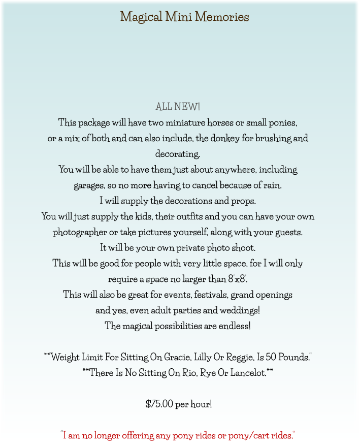 Magical Mini Memories      ALL NEW! This package will have two miniature horses or small ponies, or a mix of both and can also include, the donkey for brushing and  decorating. You will be able to have them just about anywhere, including garages, so no more having to cancel because of rain. I will supply the decorations and props. You will just supply the kids, their outfits and you can have your own photographer or take pictures yourself, along with your guests. It will be your own private photo shoot. This will be good for people with very little space, for I will only  require a space no larger than 8’x8’. This will also be great for events, festivals, grand openings  and yes, even adult parties and weddings! The magical possibilities are endless!  **Weight Limit For Sitting On Gracie, Lilly Or Reggie, Is 50 Pounds.” **There Is No Sitting On Rio, Rye Or Lancelot.**   $75.00 per hour!   “I am no longer offering any pony rides or pony/cart rides.”
