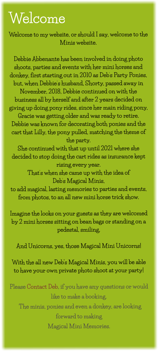Welcome Welcome to my website, or should I say, welcome to the Minis website.  Debbie Abbenante has been involved in doing photo shoots, parties and events with her mini horses and donkey, first starting out in 2010 as Deb’s Party Ponies, but, when Debbie’s husband, Shorty, passed away in November, 2018, Debbie continued on with the business all by herself and after 2 years decided on giving up doing pony rides, since her main riding pony, Gracie was getting older and was ready to retire. Debbie was known for decorating both ponies and the cart that Lilly, the pony pulled, matching the theme of the party.    She continued with that up until 2021 where she decided to stop doing the cart rides as insurance kept rising every year.   That’s when she came up with the idea of  Deb’s Magical Minis, to add magical, lasting memories to parties and events, from photos, to an all new mini horse trick show.  Imagine the looks on your guests as they are welcomed by 2 mini horses sitting on bean bags or standing on a pedestal, smiling.  And Unicorns, yes, those Magical Mini Unicorns!  With the all new Deb's Magical Minis, you will be able to have your own private photo shoot at your party!   Please Contact Deb, if you have any questions or would like to make a booking.    The minis, ponies and even a donkey, are looking forward to making  Magical Mini Memories.