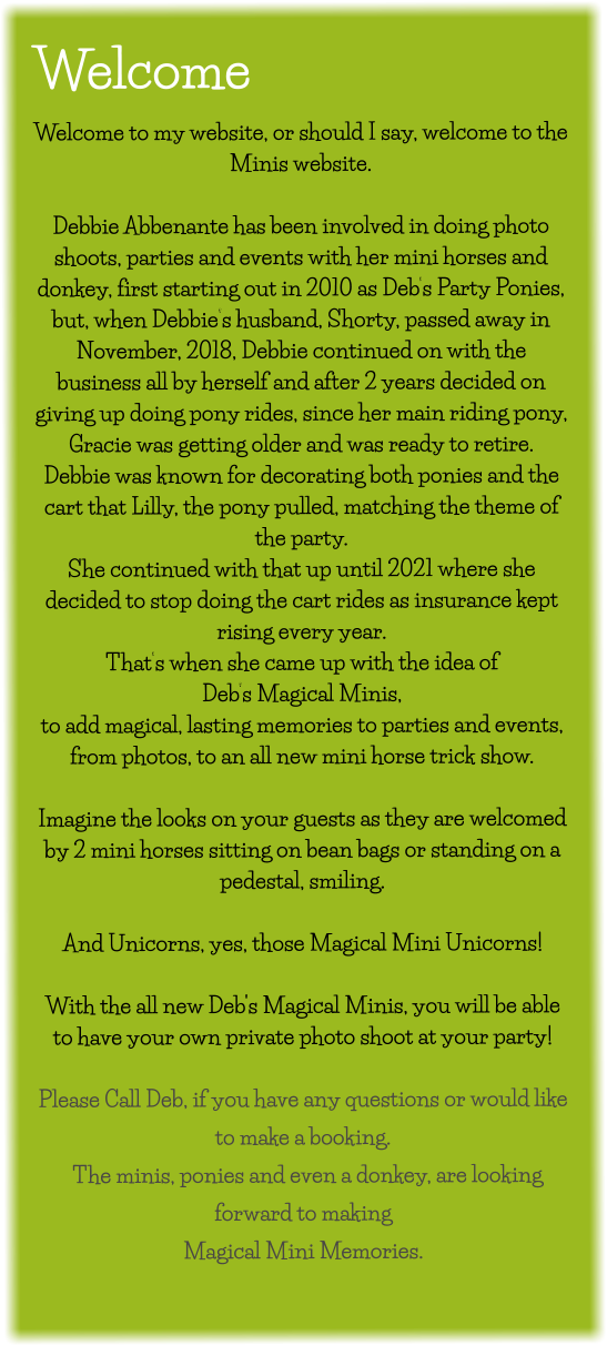 Welcome Welcome to my website, or should I say, welcome to the Minis website.  Debbie Abbenante has been involved in doing photo shoots, parties and events with her mini horses and donkey, first starting out in 2010 as Deb’s Party Ponies, but, when Debbie’s husband, Shorty, passed away in November, 2018, Debbie continued on with the business all by herself and after 2 years decided on giving up doing pony rides, since her main riding pony, Gracie was getting older and was ready to retire. Debbie was known for decorating both ponies and the cart that Lilly, the pony pulled, matching the theme of the party.    She continued with that up until 2021 where she decided to stop doing the cart rides as insurance kept rising every year.   That’s when she came up with the idea of  Deb’s Magical Minis, to add magical, lasting memories to parties and events, from photos, to an all new mini horse trick show.  Imagine the looks on your guests as they are welcomed by 2 mini horses sitting on bean bags or standing on a pedestal, smiling.  And Unicorns, yes, those Magical Mini Unicorns!  With the all new Deb's Magical Minis, you will be able to have your own private photo shoot at your party!   Please Call Deb, if you have any questions or would like to make a booking.    The minis, ponies and even a donkey, are looking forward to making  Magical Mini Memories.