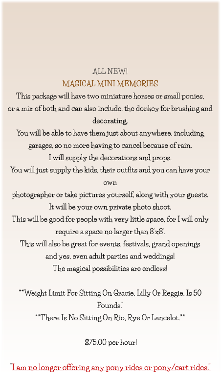 ALL NEW! MAGICAL MINI MEMORIES This package will have two miniature horses or small ponies, or a mix of both and can also include, the donkey for brushing and  decorating. You will be able to have them just about anywhere, including garages, so no more having to cancel because of rain. I will supply the decorations and props. You will just supply the kids, their outfits and you can have your own photographer or take pictures yourself, along with your guests. It will be your own private photo shoot. This will be good for people with very little space, for I will only  require a space no larger than 8’x8’. This will also be great for events, festivals, grand openings  and yes, even adult parties and weddings! The magical possibilities are endless!  **Weight Limit For Sitting On Gracie, Lilly Or Reggie, Is 50 Pounds.” **There Is No Sitting On Rio, Rye Or Lancelot.**   $75.00 per hour!   “I am no longer offering any pony rides or pony/cart rides.”